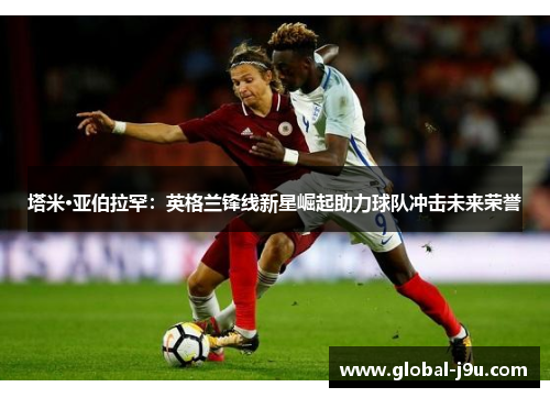 塔米·亚伯拉罕：英格兰锋线新星崛起助力球队冲击未来荣誉