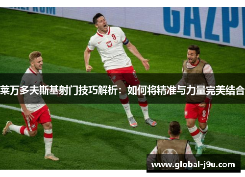 莱万多夫斯基射门技巧解析：如何将精准与力量完美结合